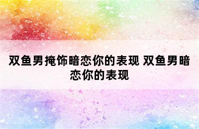 双鱼男掩饰暗恋你的表现 双鱼男暗恋你的表现